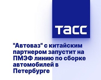 "Автоваз" с китайским партнером запустит на ПМЭФ линию по сборке автомобилей в Петербурге